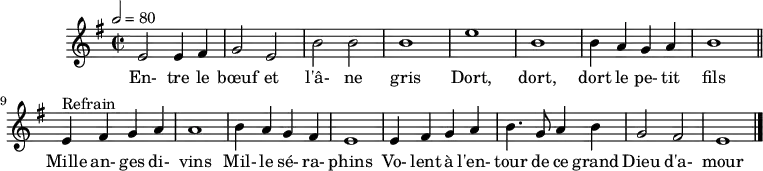 \header {
tagline = ##f
}
\score {
\new Staff \with {
%\remove "Time_signature_engraver"
}
<<
\relative c' { \set Staff.midiInstrument = #"flute"
\key e \minor
\time 2/2
\tempo 2 = 80
%\set Score.currentBarNumber = #5
\override TupletBracket #'bracket-visibility = ##f
\autoBeamOff
%%%%%%%%%%%%%%%%%%%%%%%%%% Entre le bœuf et l'âne gris
e2 e4 fis g2 e b' b b1 e b
b4 a g a b1 \bar "||"
e,4^"Refrain" fis g a a1 b4 a g fis
e1 e4 fis g a b4. g8 a4 b g2 fis e1 \bar "|."
}
\addlyrics {
En- tre le bœuf et l'â- ne gris Dort, dort, dort le pe- tit fils
Mille an- ges di- vins Mil- le sé- ra- phins Vo- lent à l'en- tour de ce grand Dieu d'a- mour
}
>>
\layout {
\context {
\remove "Metronome_mark_engraver"
}
}
\midi {}
}