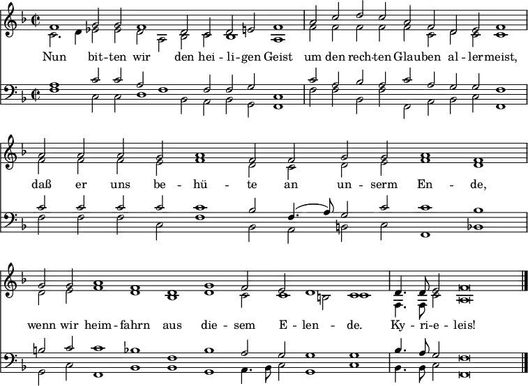 
<< <<
\new Staff { \clef treble \time 2/2 \key f \major \set Staff.midiInstrument = "church organ" \set Score.tempoHideNote = ##t \override Score.BarNumber  #'transparent = ##t
  \relative c'
  << { \cadenzaOn f1 g2 g f1 d2 c d e f1 \bar"|"
  a2 c d c a f d e f1 \bar"|"
  a2 a a g a1 f2 f g g a1 f \bar"|"
  g2 g a1 f d g f2 e d1 c \bar"|" 
  d4. d8 e2 f\breve \bar"|." } \\
  { c2. d4 es2 es d a bes c bes1 a
  f'2 f f f f c d c c1
  f2 f f e f1 d2 c d e f1 d
  d2 e f1 d bes d c2 c1 b2 c1
  f,4. f8 c'2 a\breve } >>
}
\new Lyrics \lyricmode {
Nun1 bit2 -- ten wir1 den2 hei -- li -- gen Geist1
um2 den rech -- ten Glau -- ben al -- ler -- meist,1
daß2 er uns be -- hü1 -- te2 an un -- serm En1 -- de,
wenn2 wir heim1 -- fahrn aus die -- sem2 E -- len1 -- de.
Ky4. -- ri8 -- e2 -- leis!1
}
\new Staff { \clef bass \key f \major \set Staff.midiInstrument = "church organ"
  \relative c'
  << { a1 c2 c a f1 f2 f g c,1
  c'2 a bes a c a g g f1
  c'2 c c c c1 bes2 f4.( a8) g2 c c1 bes 
  b2 c c1 bes f bes a2 g g1 g 
  bes4. a8 g2 f\breve } \\
  { f1 c2 c d1 bes2 a bes g f1
  f'2 f bes, f' f, a bes c f,1 
  f'2 f f c f1 bes,2 a b c f,1 bes
  g2 c f,1 bes bes g a4. bes8 c2 g1 c
  bes4. bes8 c2 f,\breve } >>
}
>> >>
\layout { indent = #0 }
\midi { \tempo 2 = 80 }
